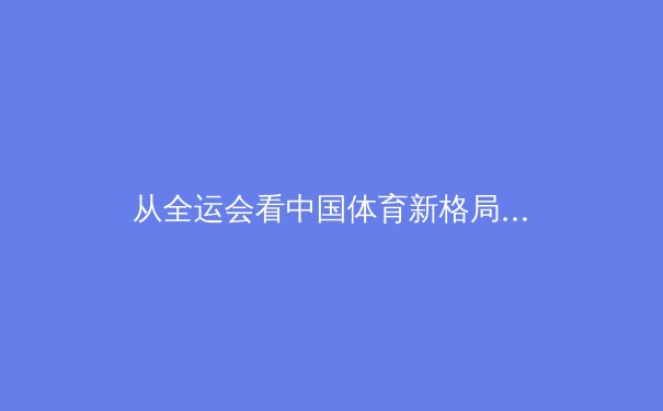 从全运会看中国体育新格局：大众参与、科技赋能与竞技突围的三重变奏 - 3