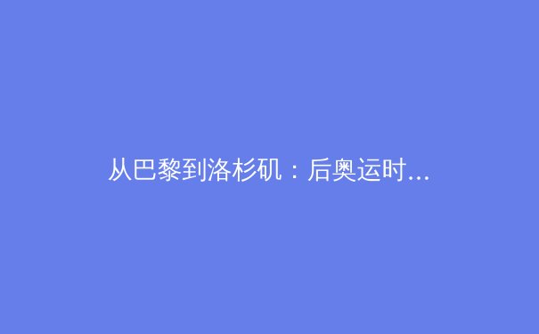 从巴黎到洛杉矶：后奥运时代中国体育价值转型的深度剖析 - 4